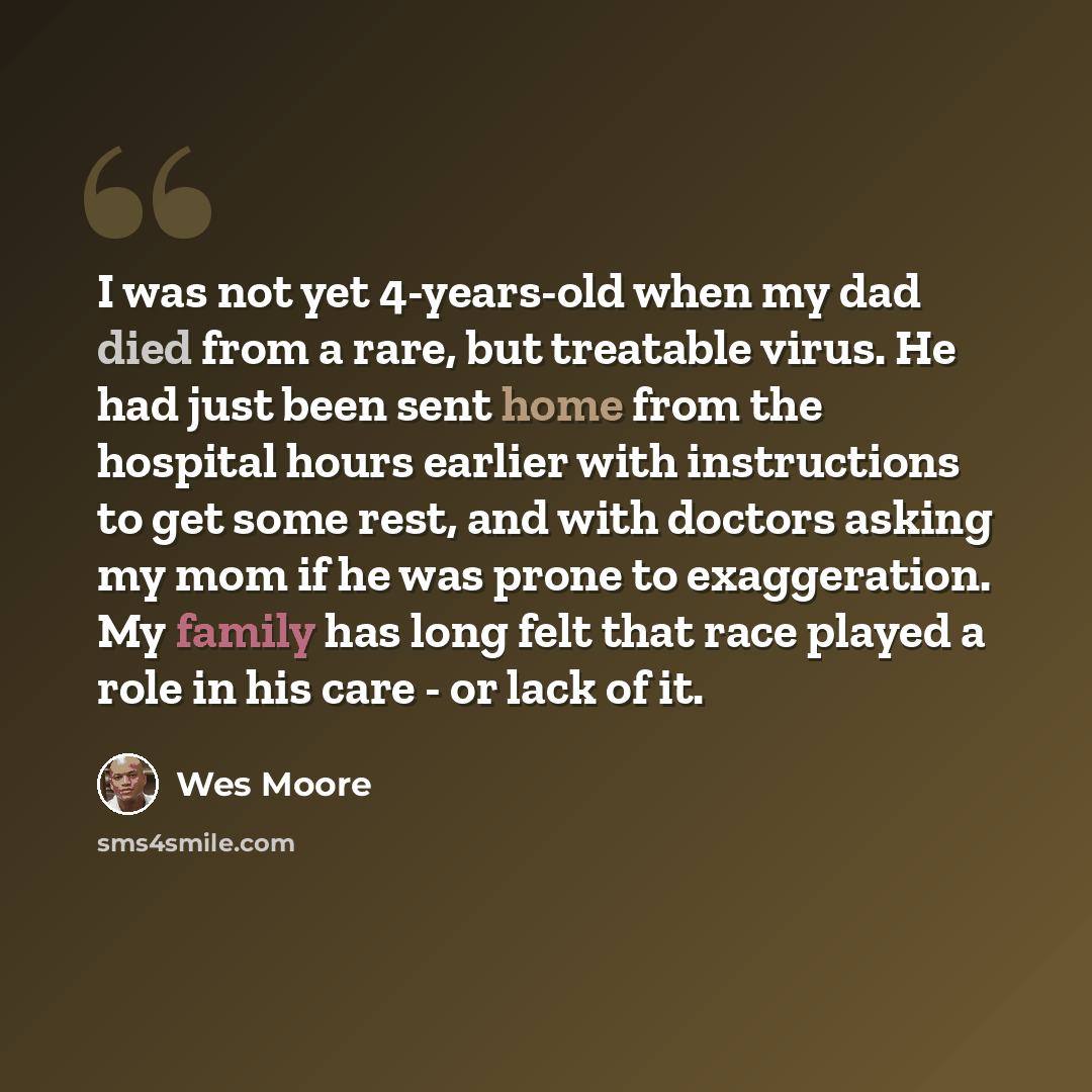 “I was not yet 4-years-old when my dad died from a rare, but treatable virus. He had just been sent home from the hospital hours earlier with instructions to get some rest, and with doctors asking my mom if he was prone to exaggeration. My family has long felt that race played a role in his care…” quote by Wes Moore
