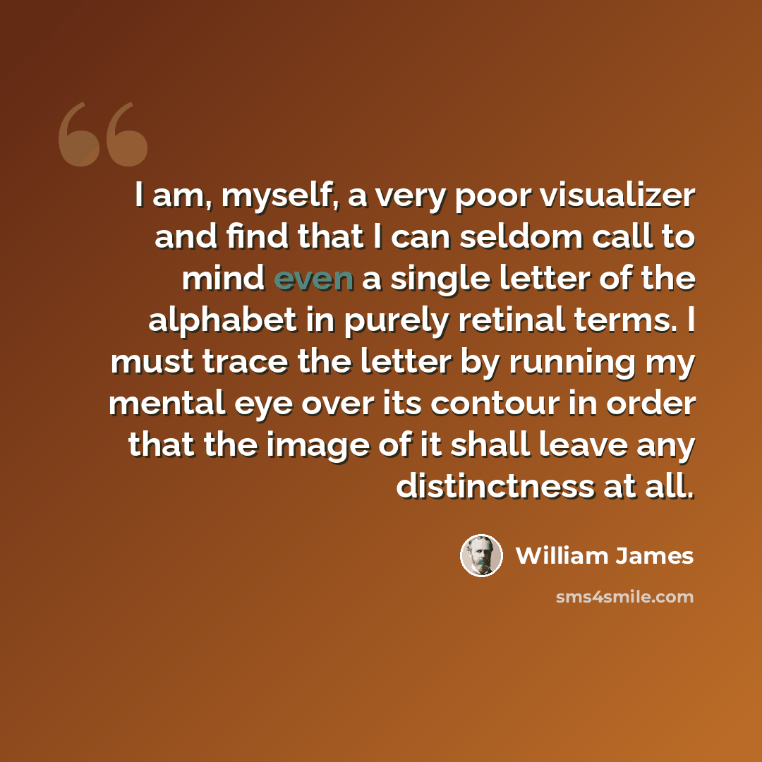 “I am, myself, a very poor visualizer and find that I can seldom call to mind even a single letter of the alphabet in purely retinal terms. I must trace the letter by running my mental eye over its contour in order that the image of it shall leave any distinctness at all.” quote by William James