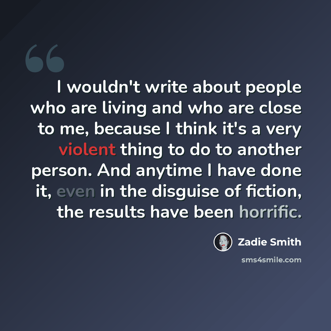 “I wouldn't write about people who are living and who are close to me, because I think it's a very violent thing to do to another person. And anytime I have done it, even in the disguise of fiction, the results have been horrific.” quote by Zadie Smith