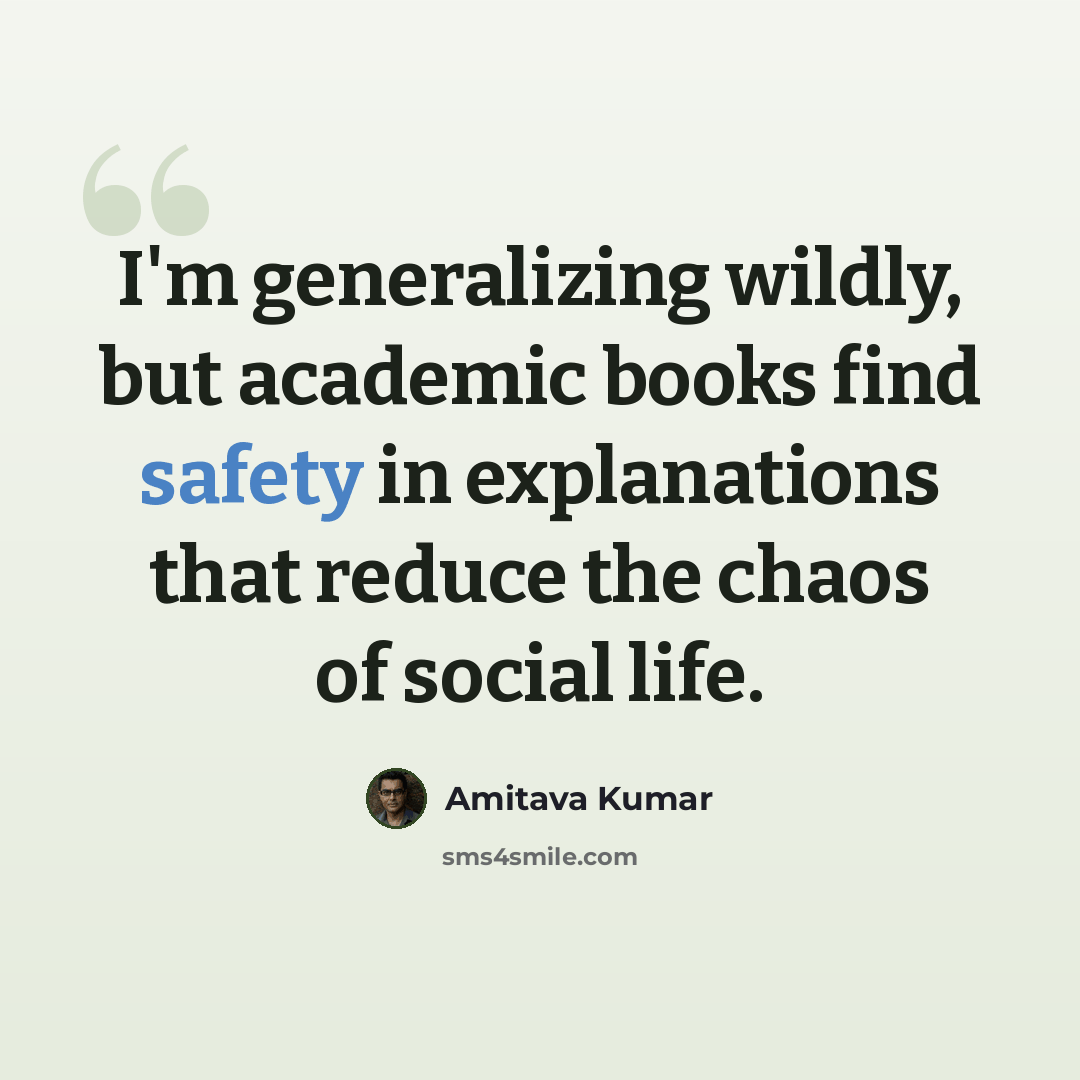 “I'm generalizing wildly, but academic books find safety in explanations that reduce the chaos of social life.” quote by Amitava Kumar