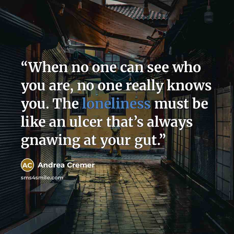 “When no one can see who you are, no one really knows you. The loneliness must be like an ulcer that’s always gnawing at your gut.” quote by Andrea Cremer