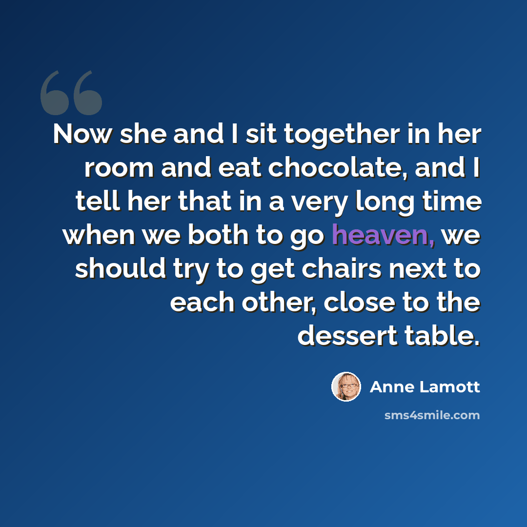 “Now she and I sit together in her room and eat chocolate, and I tell her that in a very long time when we both to go heaven, we should try to get chairs next to each other, close to the dessert table.” quote by Anne Lamott
