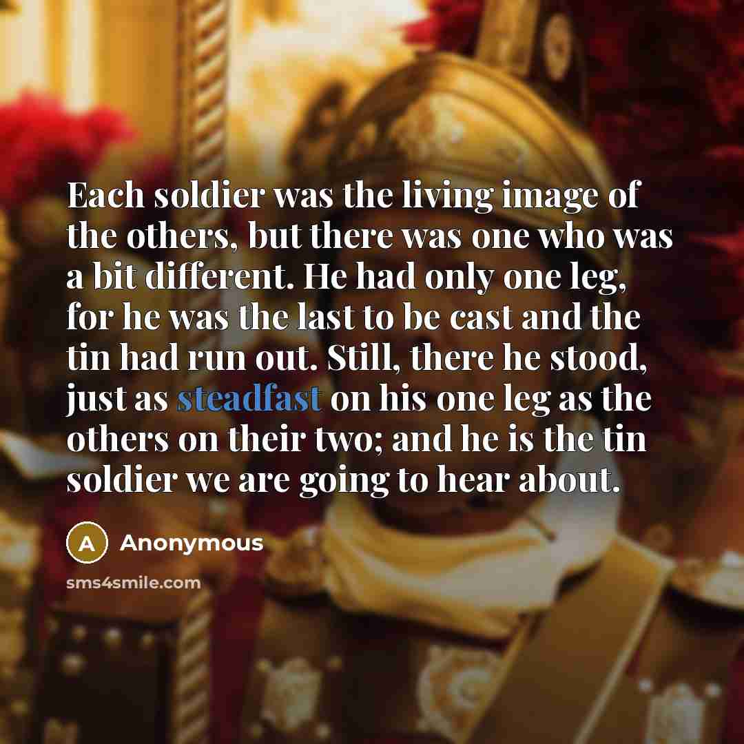 “Each soldier was the living image of the others, but there was one who was a bit different. He had only one leg, for he was the last to be cast and the tin had run out. Still, there he stood, just as steadfast on his one leg as the others on their two; and he is the tin soldier we are going to…” quote by Anonymous