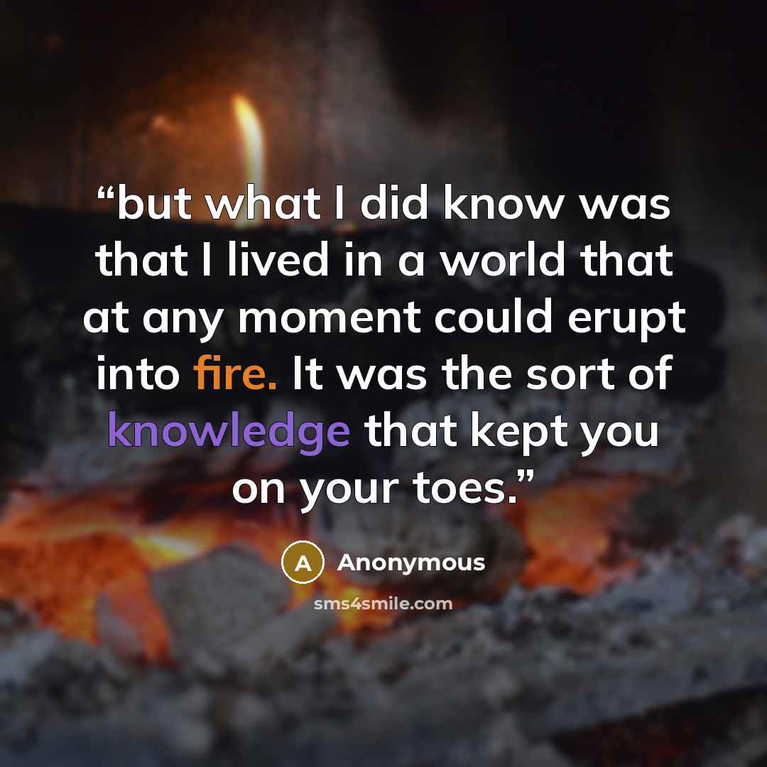 “but what I did know was that I lived in a world that at any moment could erupt into fire. It was the sort of knowledge that kept you on your toes.” quote by Anonymous