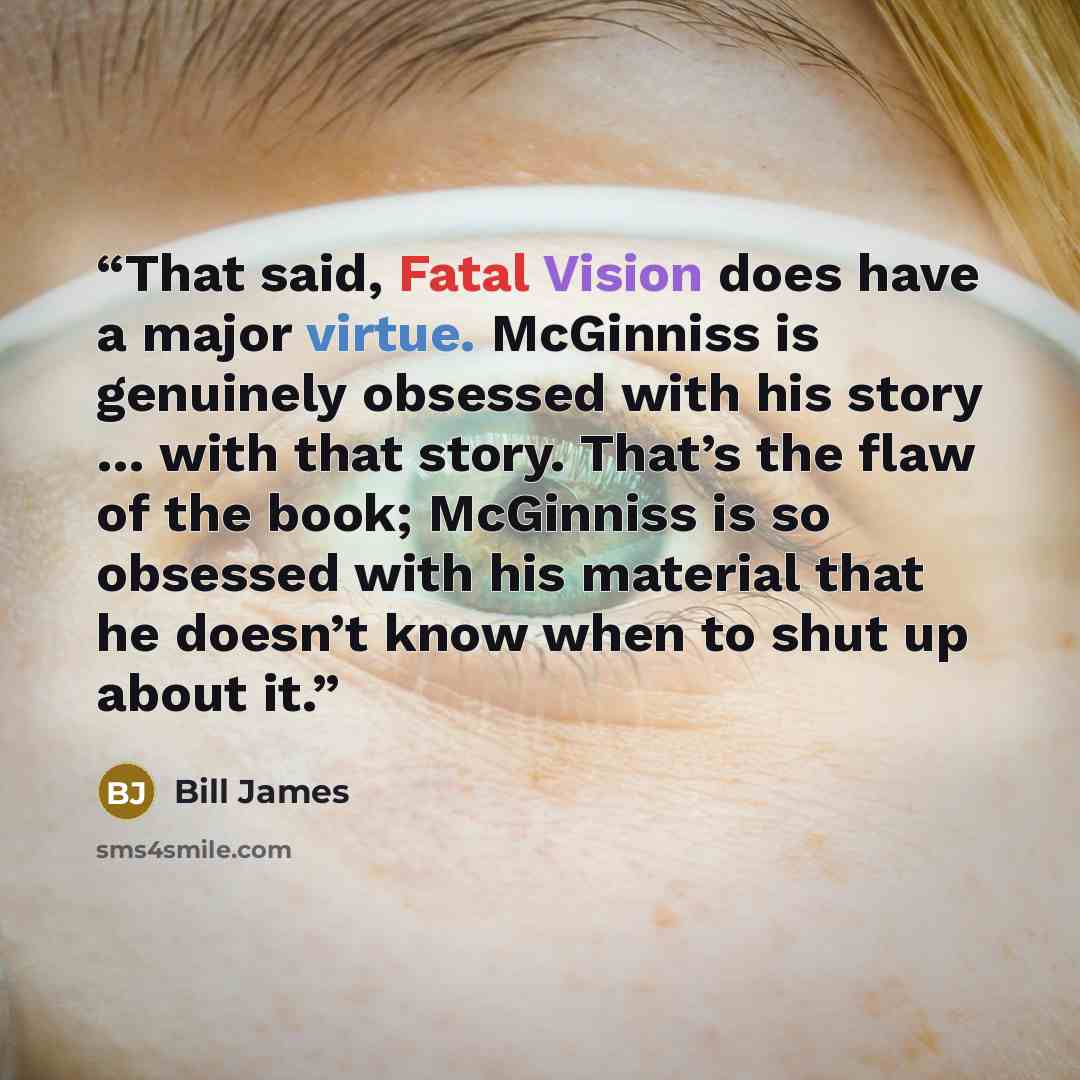 “That said, Fatal Vision does have a major virtue. McGinniss is genuinely obsessed with his story … with that story. That’s the flaw of the book; McGinniss is so obsessed with his material that he doesn’t know when to shut up about it.” quote by Bill James
