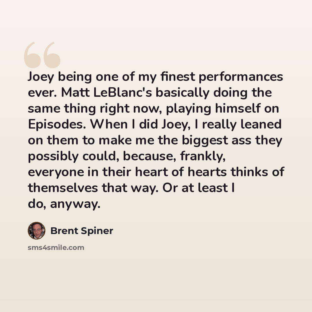“Joey being one of my finest performances ever. Matt LeBlanc's basically doing the same thing right now, playing himself on Episodes. When I did Joey, I really leaned on them to make me the biggest ass they possibly could, because, frankly, everyone in their heart of hearts thinks of themselves…” quote by Brent Spiner