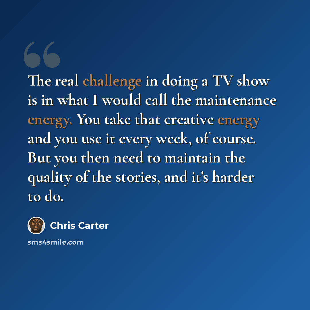 “The real challenge in doing a TV show is in what I would call the maintenance energy. You take that creative energy and you use it every week, of course. But you then need to maintain the quality of the stories, and it's harder to do.” quote by Chris Carter