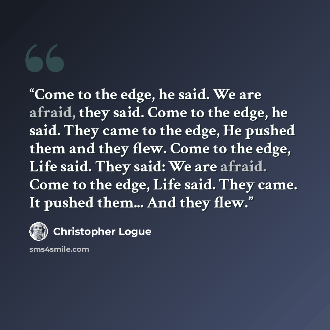 “Come to the edge, he said. We are afraid, they said. Come to the edge, he said. They came to the edge, He pushed them and they flew. Come to the edge, Life said. They said: We are afraid. Come to the edge, Life said. They came. It pushed them... And they flew.” quote by Christopher Logue