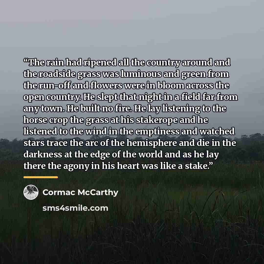 “The rain had ripened all the country around and the roadside grass was luminous and green from the run-off and flowers were in bloom across the open country. He slept that night in a field far from any town. He built no fire. He lay listening to the horse crop the grass at his stakerope and he…” quote by Cormac McCarthy