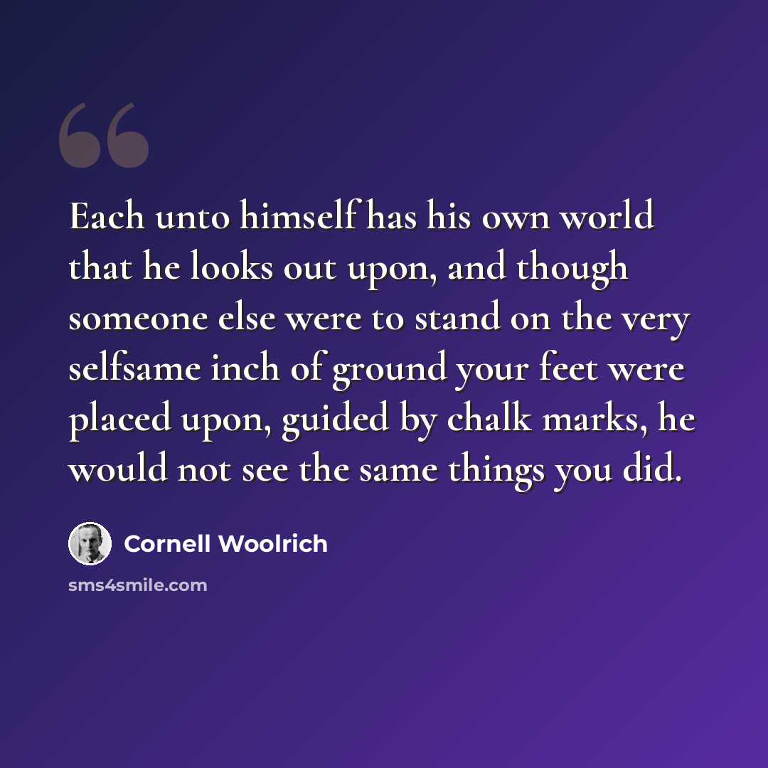 “Each unto himself has his own world that he looks out upon, and though someone else were to stand on the very selfsame inch of ground your feet were placed upon, guided by chalk marks, he would not see the same things you did.” quote by Cornell Woolrich