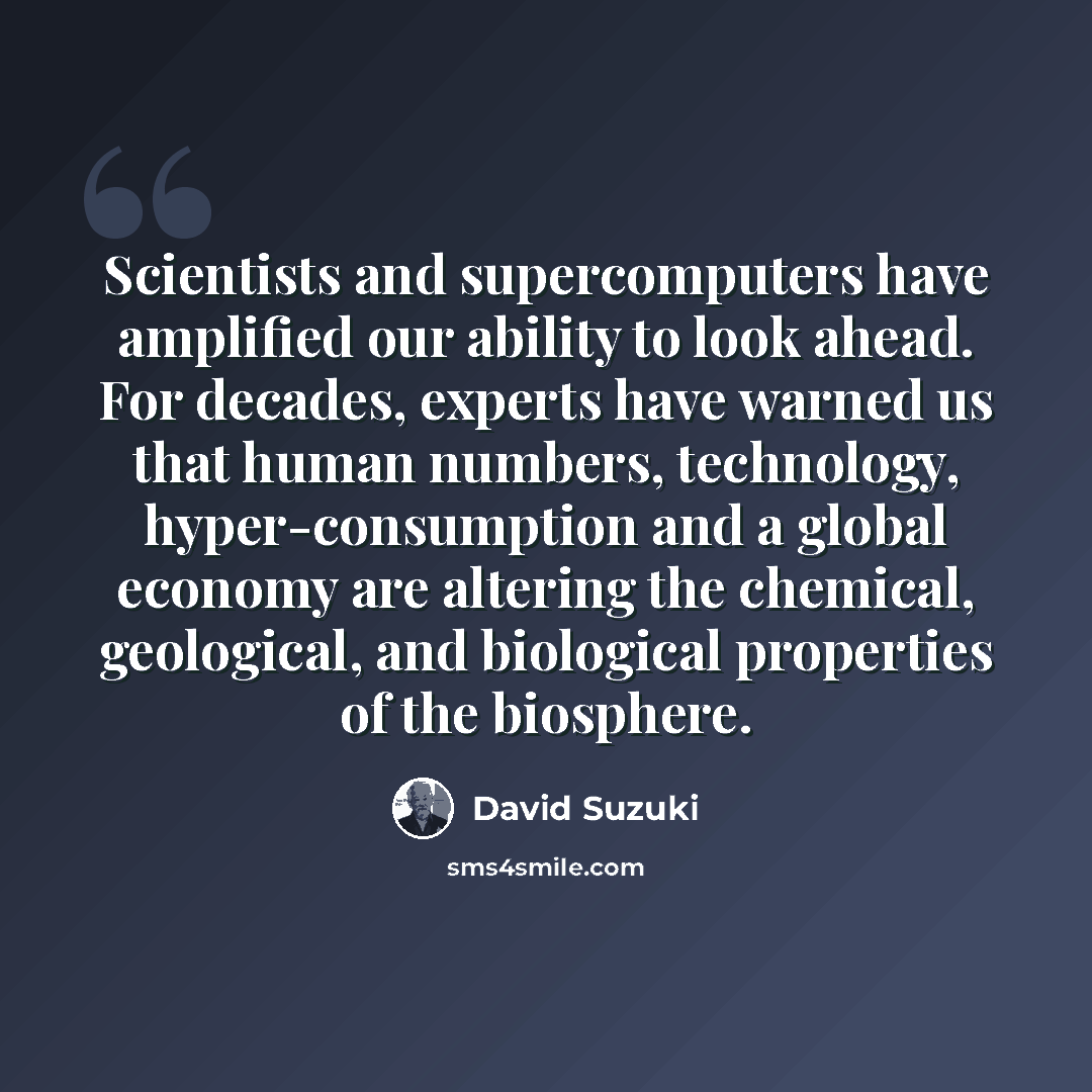 “Scientists and supercomputers have amplified our ability to look ahead. For decades, experts have warned us that human numbers, technology, hyper-consumption and a global economy are altering the chemical, geological, and biological properties of the biosphere.” quote by David Suzuki