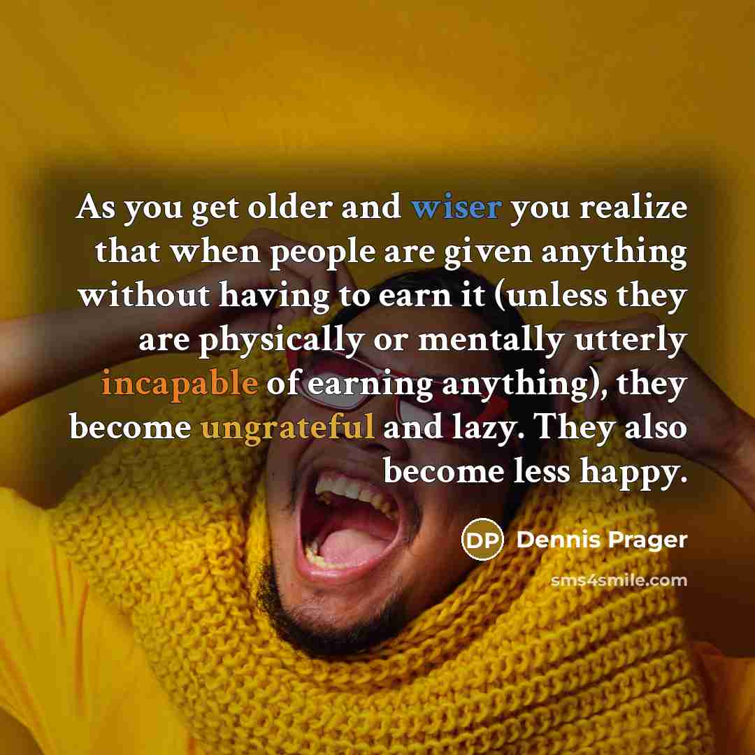 “As you get older and wiser you realize that when people are given anything without having to earn it (unless they are physically or mentally utterly incapable of earning anything), they become ungrateful and lazy. They also become less happy.” quote by Dennis Prager
