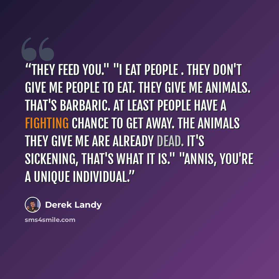 “They feed you." "I eat people . They don't give me people to eat. They give me animals. That's barbaric. At least people have a fighting chance to get away. The animals they give me are already dead. It's sickening, that's what it is." "Annis, you're a unique individual.” quote by Derek Landy