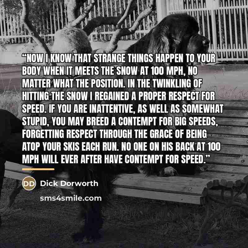 “Now I know that strange things happen to your body when it meets the snow at 100 mph, no matter what the position. In the twinkling of hitting the snow I regained a proper respect for speed. If you are inattentive, as well as somewhat stupid, you may breed a contempt for big speeds, forgetting…” quote by Dick Dorworth