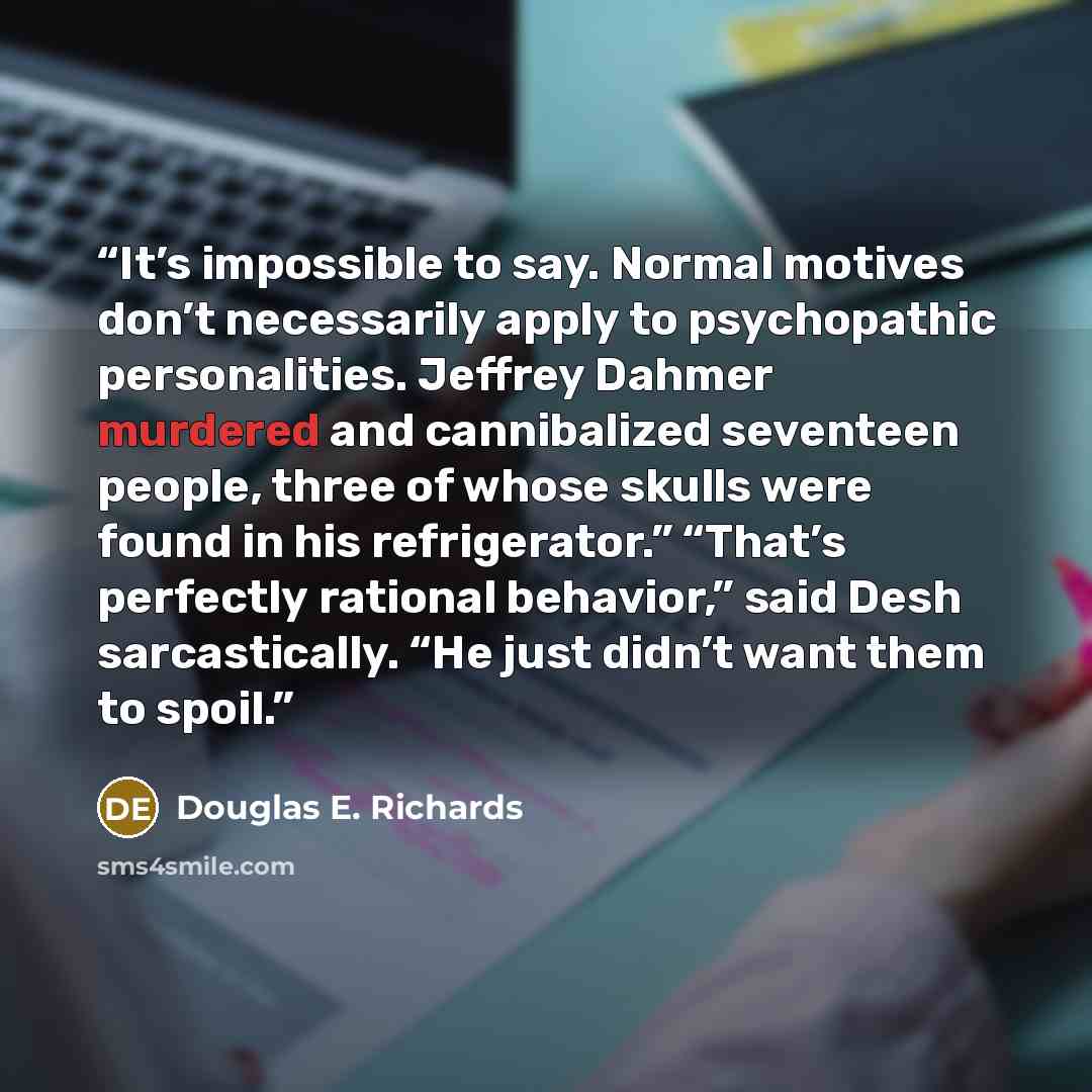 “It’s impossible to say. Normal motives don’t necessarily apply to psychopathic personalities. Jeffrey Dahmer murdered and cannibalized seventeen people, three of whose skulls were found in his refrigerator.” “That’s perfectly rational behavior,” said Desh sarcastically. “He just didn’t want them…” quote by Douglas E. Richards