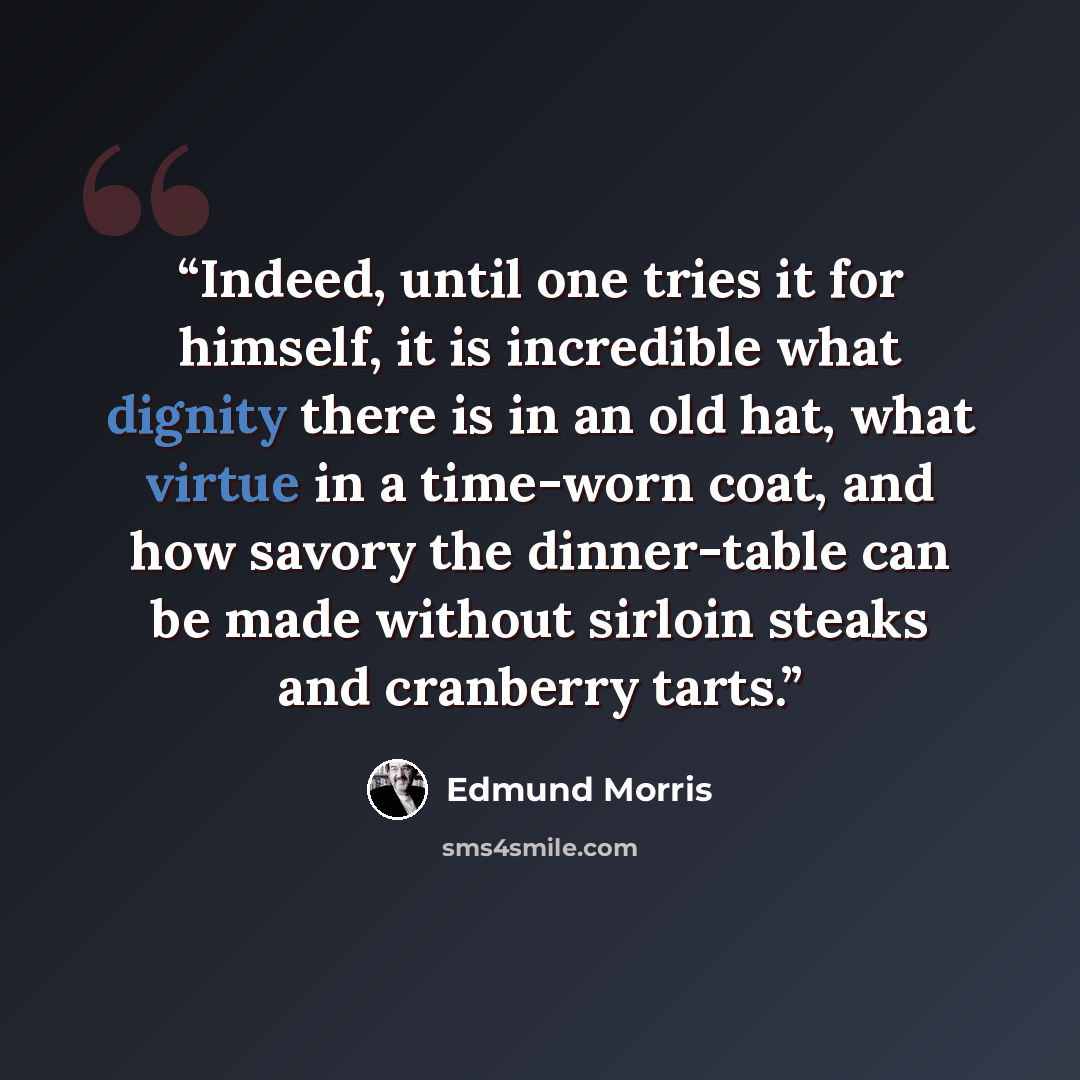 “Indeed, until one tries it for himself, it is incredible what dignity there is in an old hat, what virtue in a time-worn coat, and how savory the dinner-table can be made without sirloin steaks and cranberry tarts.” quote by Edmund Morris