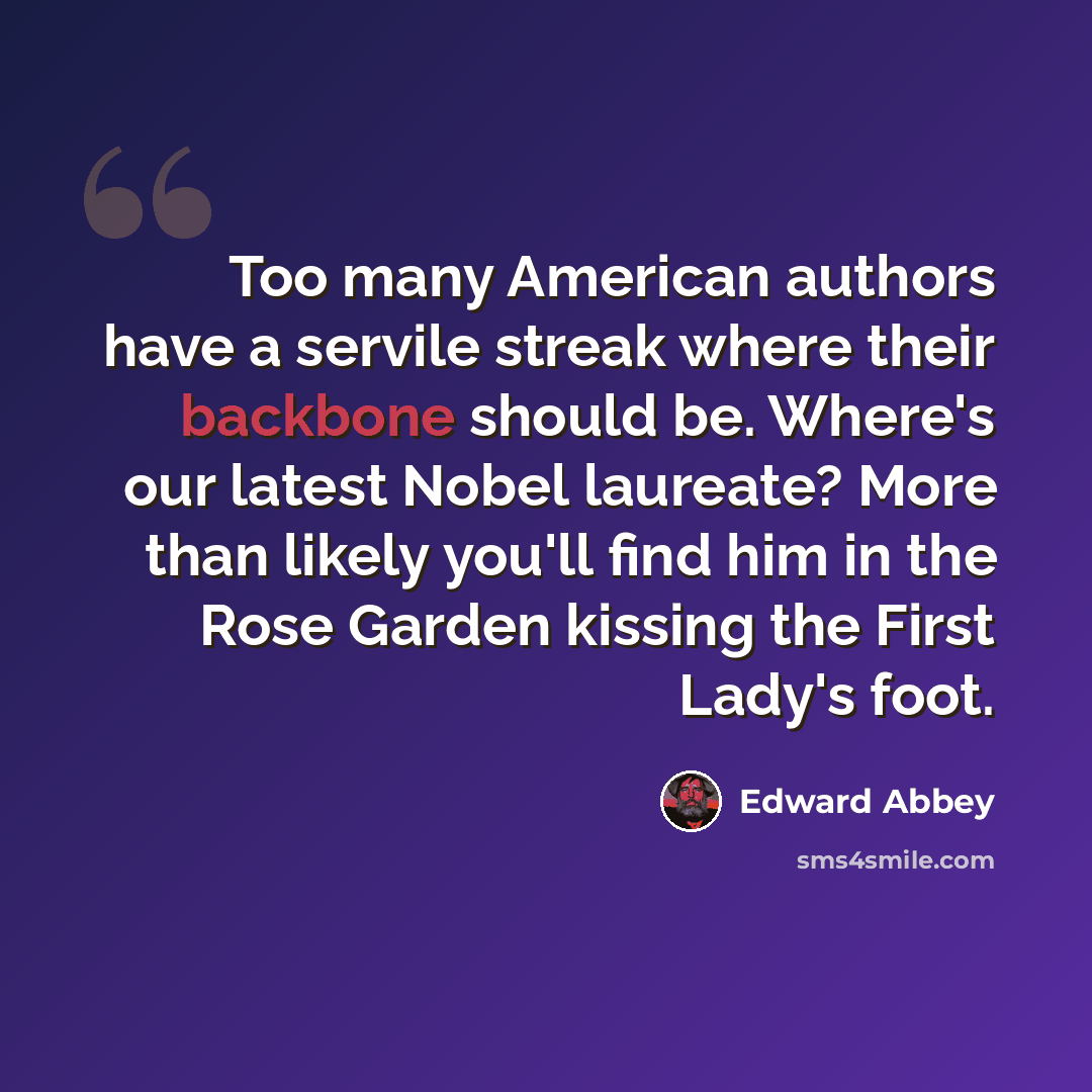 “Too many American authors have a servile streak where their backbone should be. Where's our latest Nobel laureate? More than likely you'll find him in the Rose Garden kissing the First Lady's foot.” quote by Edward Abbey