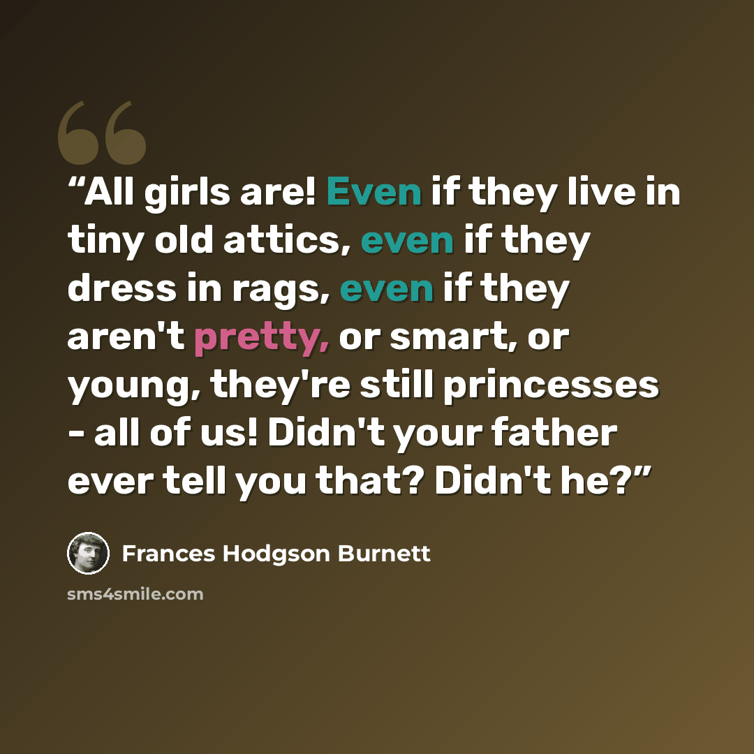 “All girls are! Even if they live in tiny old attics, even if they dress in rags, even if they aren't pretty, or smart, or young, they're still princesses - all of us! Didn't your father ever tell you that? Didn't he?” quote by Frances Hodgson Burnett