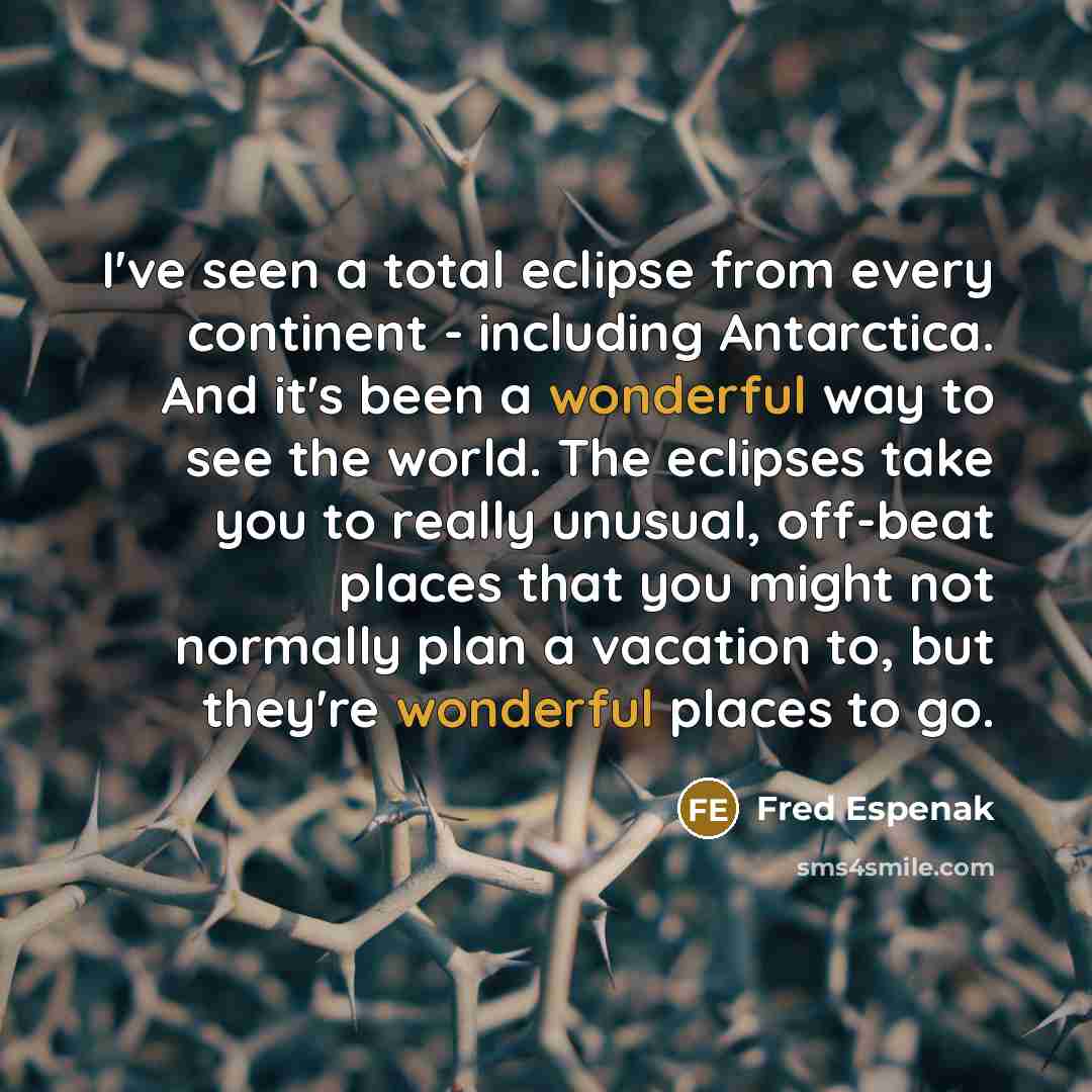 “I've seen a total eclipse from every continent - including Antarctica. And it's been a wonderful way to see the world. The eclipses take you to really unusual, off-beat places that you might not normally plan a vacation to, but they're wonderful places to go.” quote by Fred Espenak