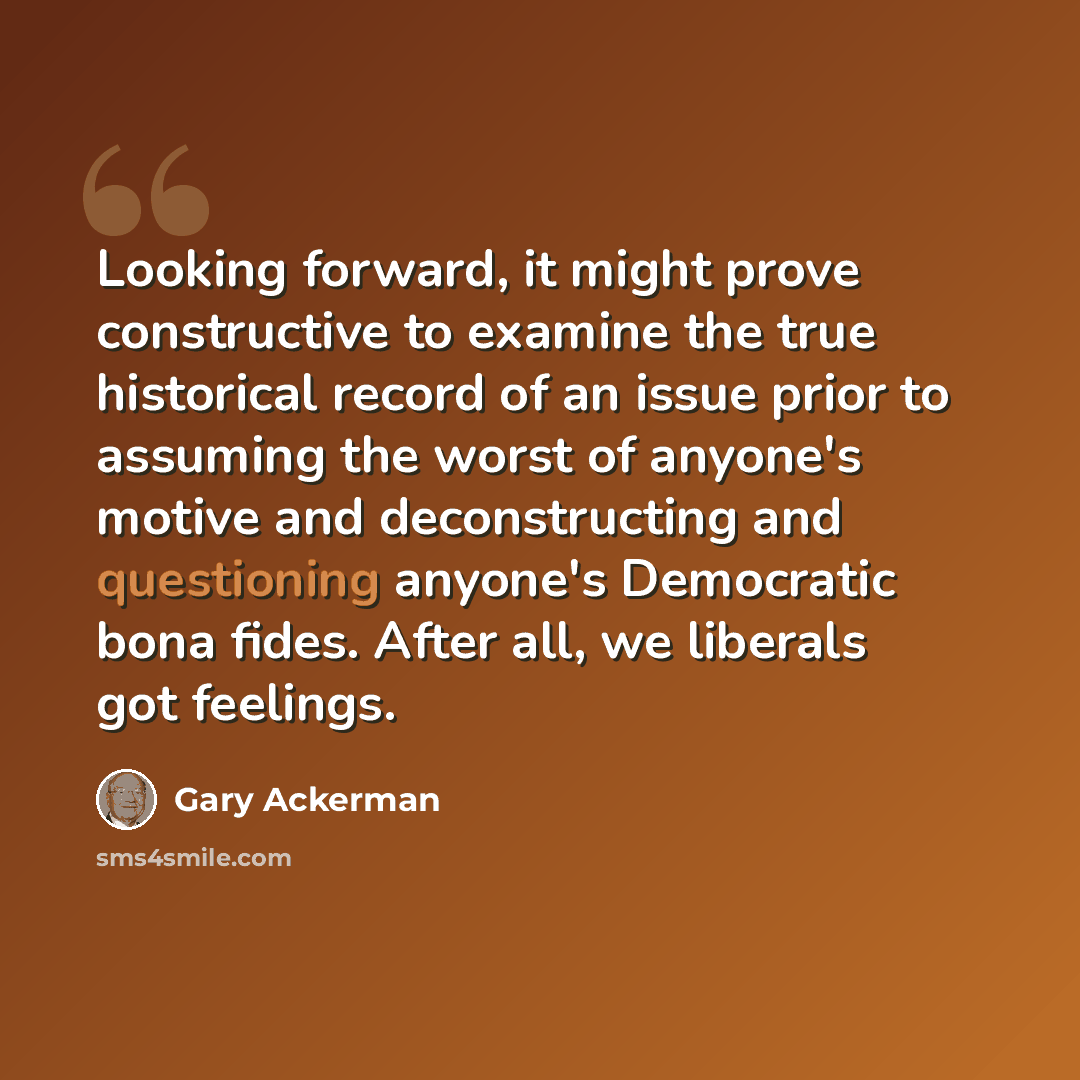 “Looking forward, it might prove constructive to examine the true historical record of an issue prior to assuming the worst of anyone's motive and deconstructing and questioning anyone's Democratic bona fides. After all, we liberals got feelings.” quote by Gary Ackerman