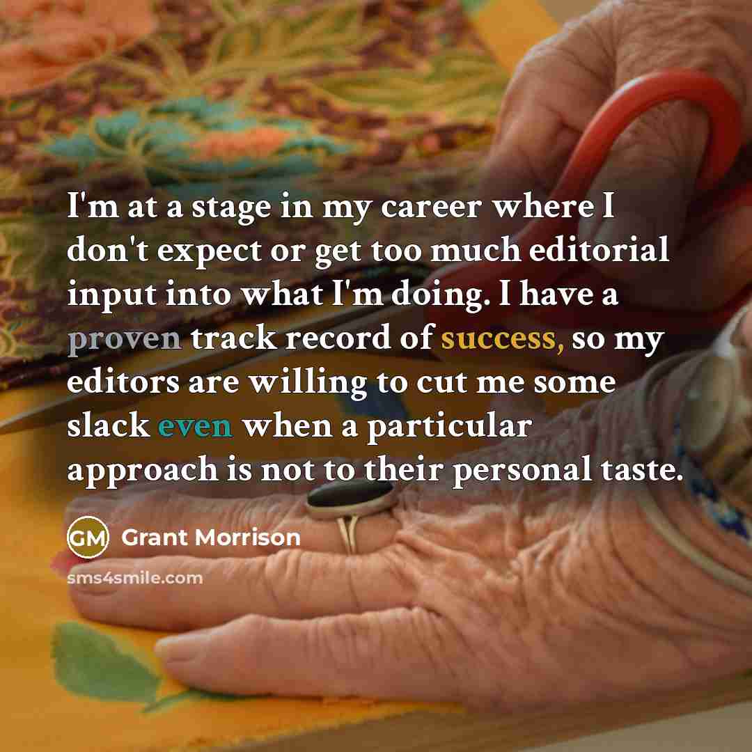 “I'm at a stage in my career where I don't expect or get too much editorial input into what I'm doing. I have a proven track record of success, so my editors are willing to cut me some slack even when a particular approach is not to their personal taste.” quote by Grant Morrison