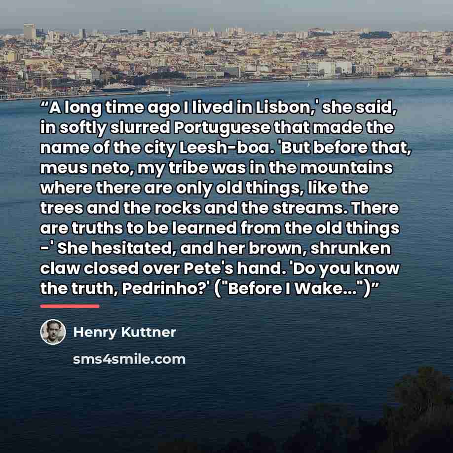 “A long time ago I lived in Lisbon,' she said, in softly slurred Portuguese that made the name of the city Leesh-boa. 'But before that, meus neto, my tribe was in the mountains where there are only old things, like the trees and the rocks and the streams. There are truths to be learned from the old…” quote by Henry Kuttner