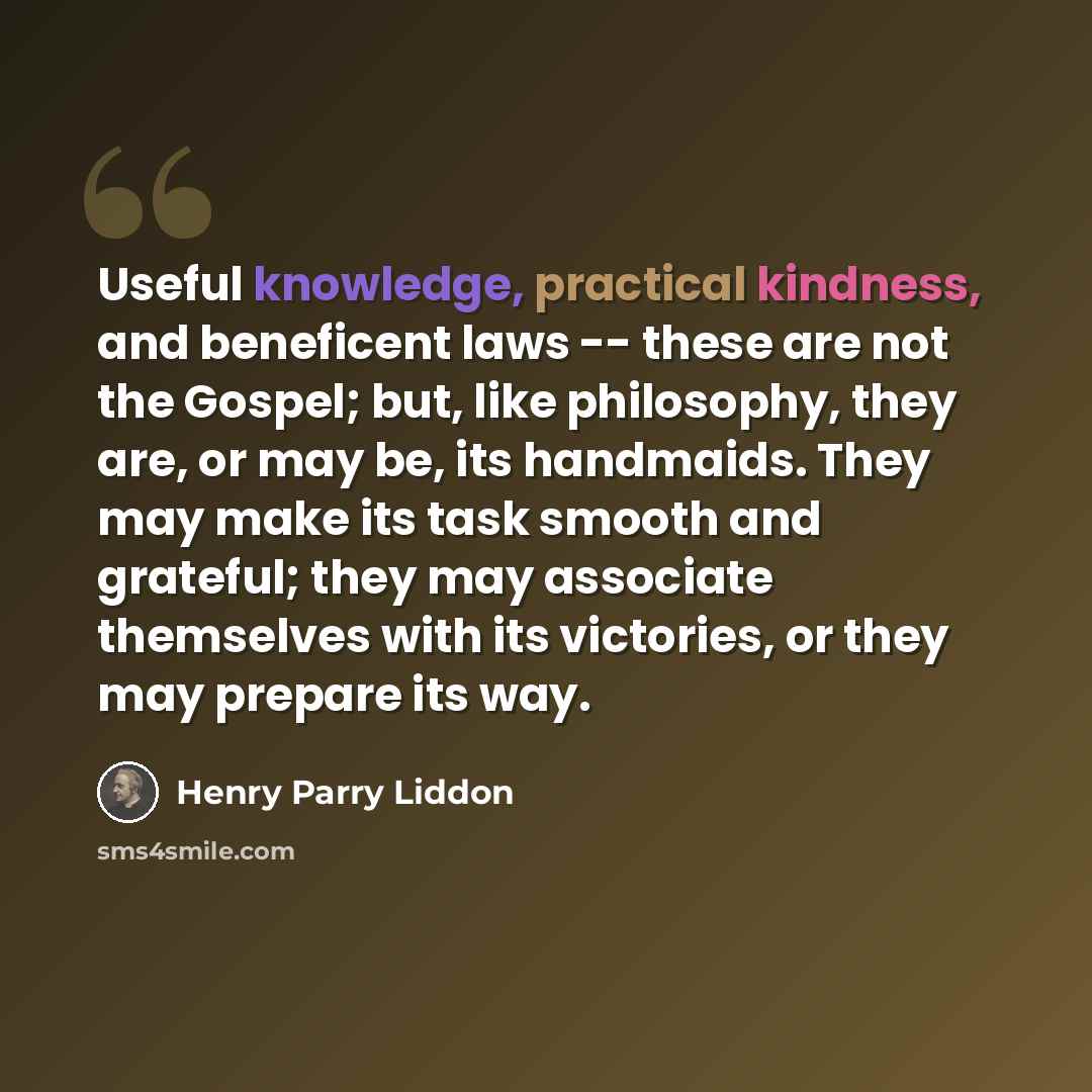 “Useful knowledge, practical kindness, and beneficent laws -- these are not the Gospel; but, like philosophy, they are, or may be, its handmaids. They may make its task smooth and grateful; they may associate themselves with its victories, or they may prepare its way.” quote by Henry Parry Liddon