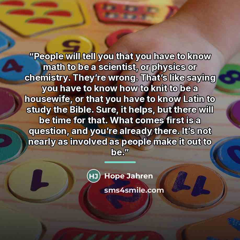 “People will tell you that you have to know math to be a scientist, or physics or chemistry. They’re wrong. That’s like saying you have to know how to knit to be a housewife, or that you have to know Latin to study the Bible. Sure, it helps, but there will be time for that. What comes first is a…” quote by Hope Jahren