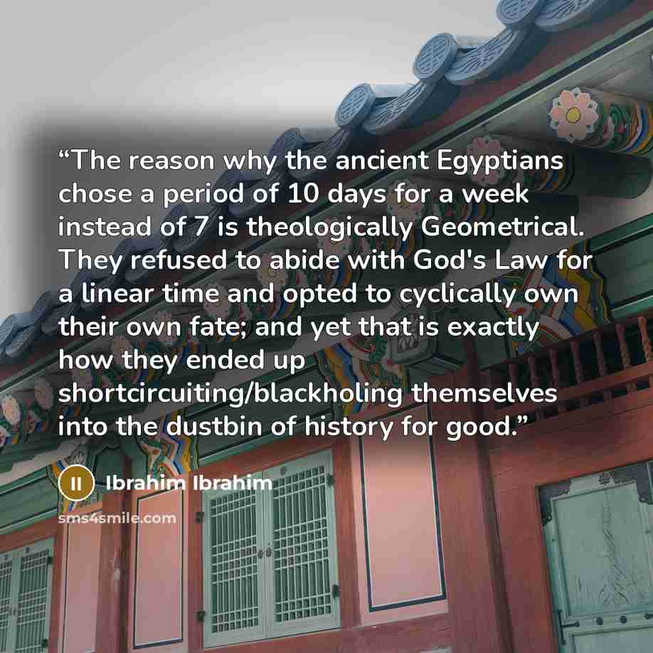 “The reason why the ancient Egyptians chose a period of 10 days for a week instead of 7 is theologically Geometrical. They refused to abide with God's Law for a linear time and opted to cyclically own their own fate; and yet that is exactly how they ended up shortcircuiting/blackholing themselves…” quote by Ibrahim Ibrahim