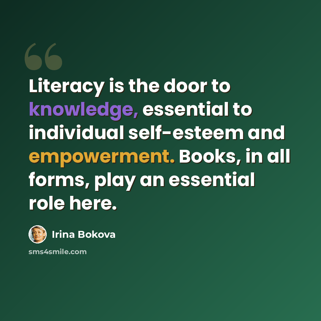 “Literacy is the door to knowledge, essential to individual self-esteem and empowerment. Books, in all forms, play an essential role here.” quote by Irina Bokova