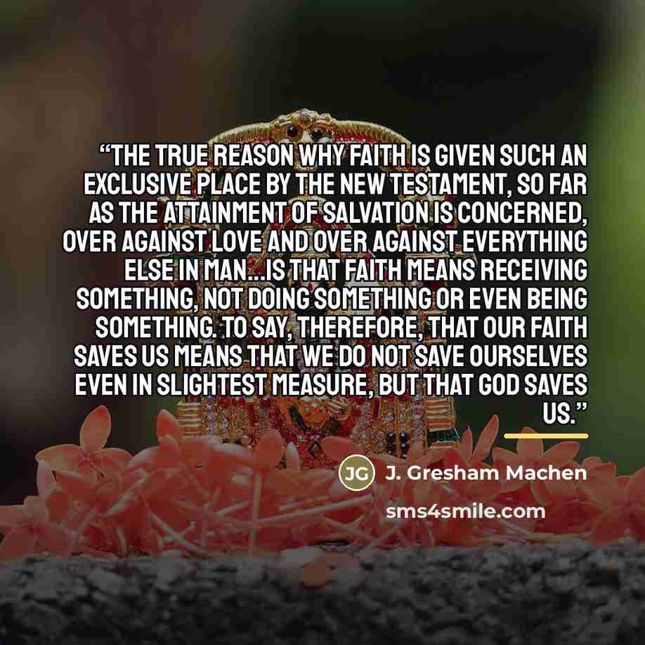 “The true reason why faith is given such an exclusive place by the New Testament, so far as the attainment of salvation is concerned, over against love and over against everything else in man...is that faith means receiving something, not doing something or even being something. To say, therefore…” quote by J. Gresham Machen