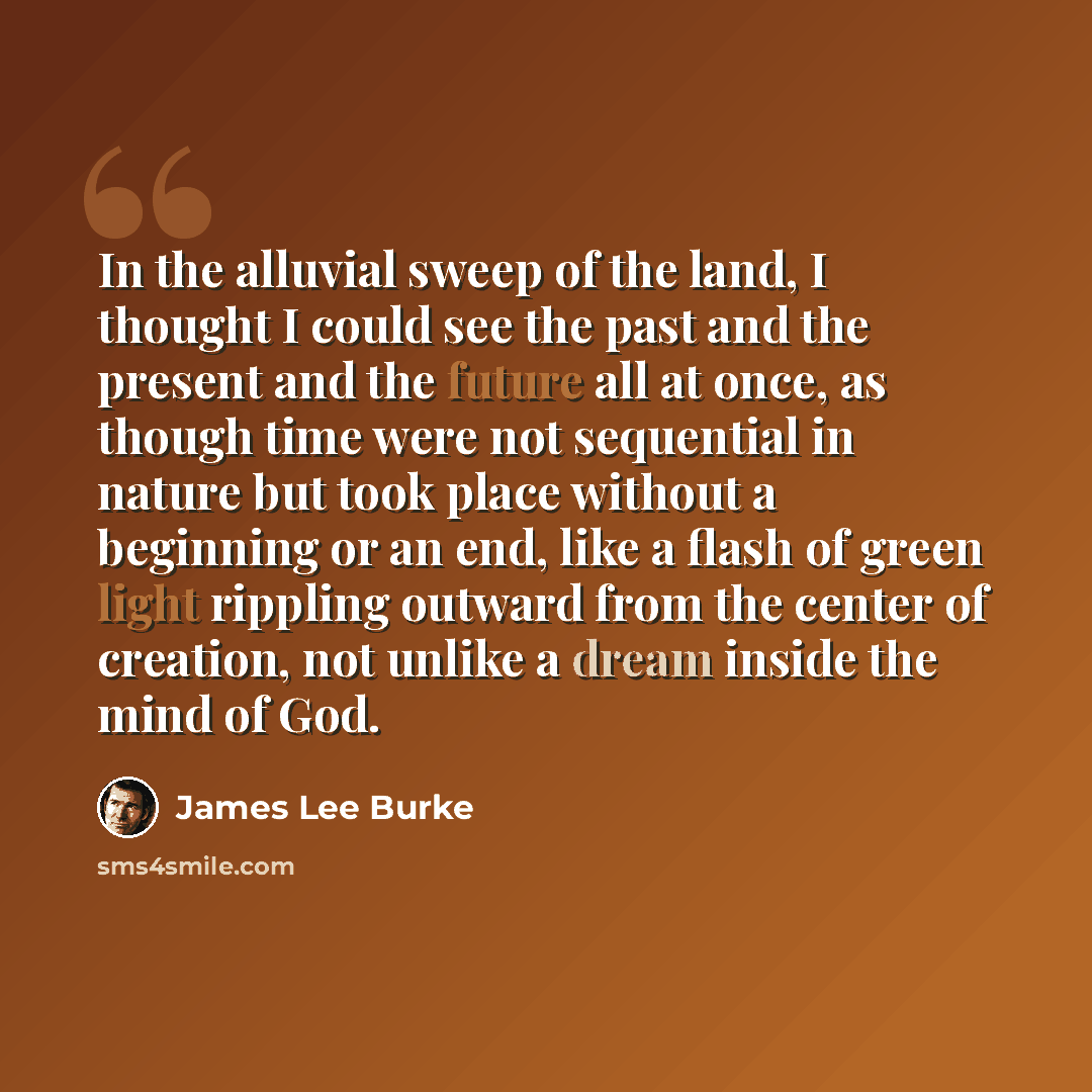 “In the alluvial sweep of the land, I thought I could see the past and the present and the future all at once, as though time were not sequential in nature but took place without a beginning or an end, like a flash of green light rippling outward from the center of creation, not unlike a dream…” quote by James Lee Burke