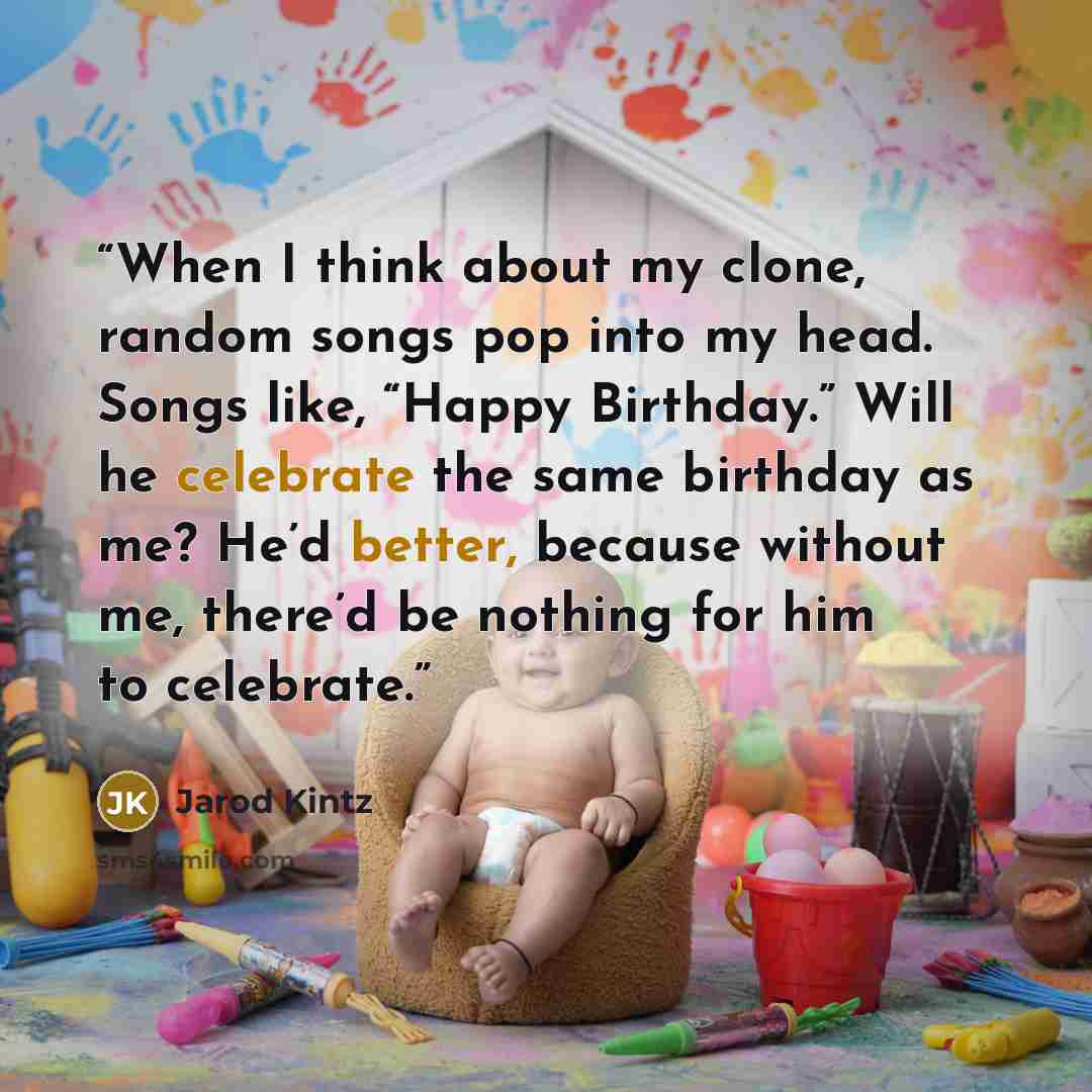 “When I think about my clone, random songs pop into my head. Songs like, “Happy Birthday.” Will he celebrate the same birthday as me? He’d better, because without me, there’d be nothing for him to celebrate.” quote by Jarod Kintz