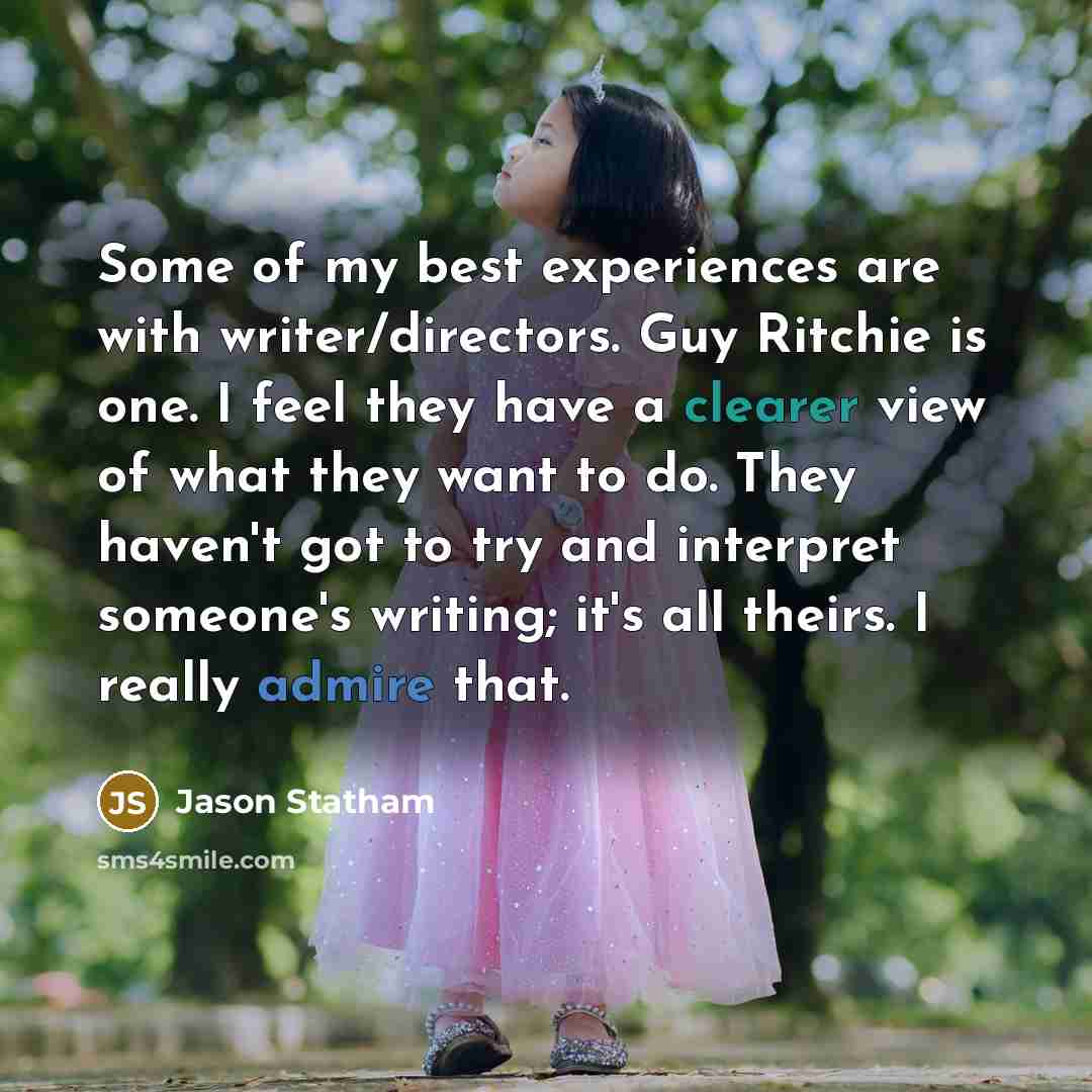 “Some of my best experiences are with writer/directors. Guy Ritchie is one. I feel they have a clearer view of what they want to do. They haven't got to try and interpret someone's writing; it's all theirs. I really admire that.” quote by Jason Statham