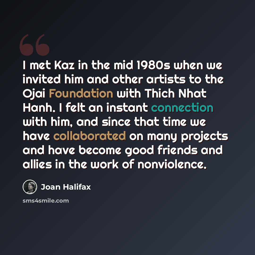 “I met Kaz in the mid 1980s when we invited him and other artists to the Ojai Foundation with Thich Nhat Hanh. I felt an instant connection with him, and since that time we have collaborated on many projects and have become good friends and allies in the work of nonviolence.” quote by Joan Halifax