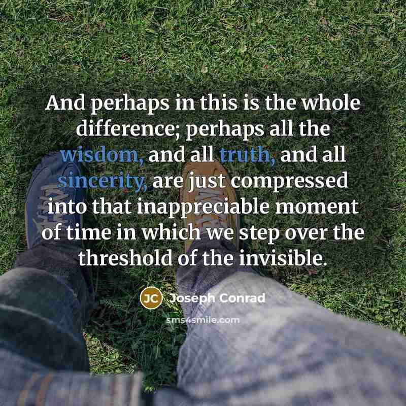 “And perhaps in this is the whole difference; perhaps all the wisdom, and all truth, and all sincerity, are just compressed into that inappreciable moment of time in which we step over the threshold of the invisible.” quote by Joseph Conrad