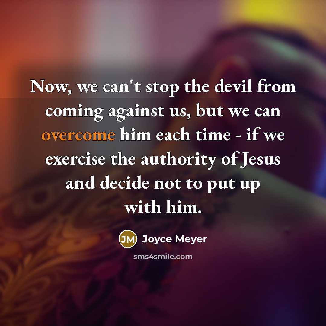 “Now, we can't stop the devil from coming against us, but we can overcome him each time - if we exercise the authority of Jesus and decide not to put up with him.” quote by Joyce Meyer