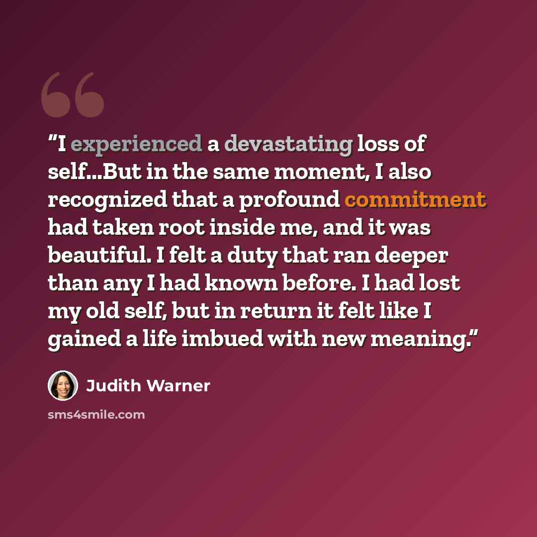 “I experienced a devastating loss of self...But in the same moment, I also recognized that a profound commitment had taken root inside me, and it was beautiful. I felt a duty that ran deeper than any I had known before. I had lost my old self, but in return it felt like I gained a life imbued with…” quote by Judith Warner