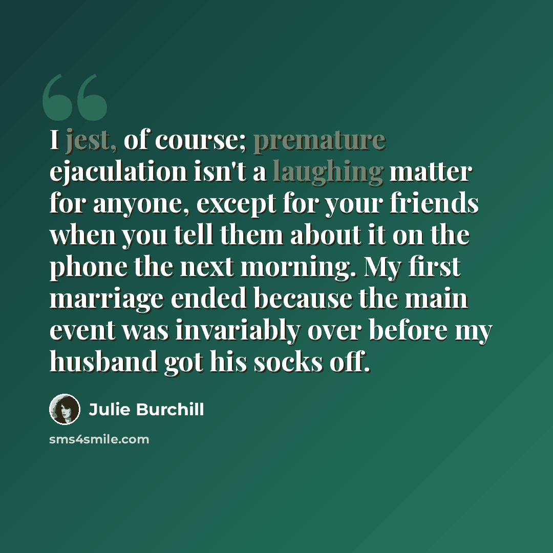 “I jest, of course; premature ejaculation isn't a laughing matter for anyone, except for your friends when you tell them about it on the phone the next morning. My first marriage ended because the main event was invariably over before my husband got his socks off.” quote by Julie Burchill