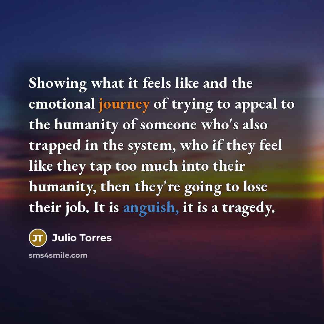“Showing what it feels like and the emotional journey of trying to appeal to the humanity of someone who's also trapped in the system, who if they feel like they tap too much into their humanity, then they're going to lose their job. It is anguish, it is a tragedy.” quote by Julio Torres
