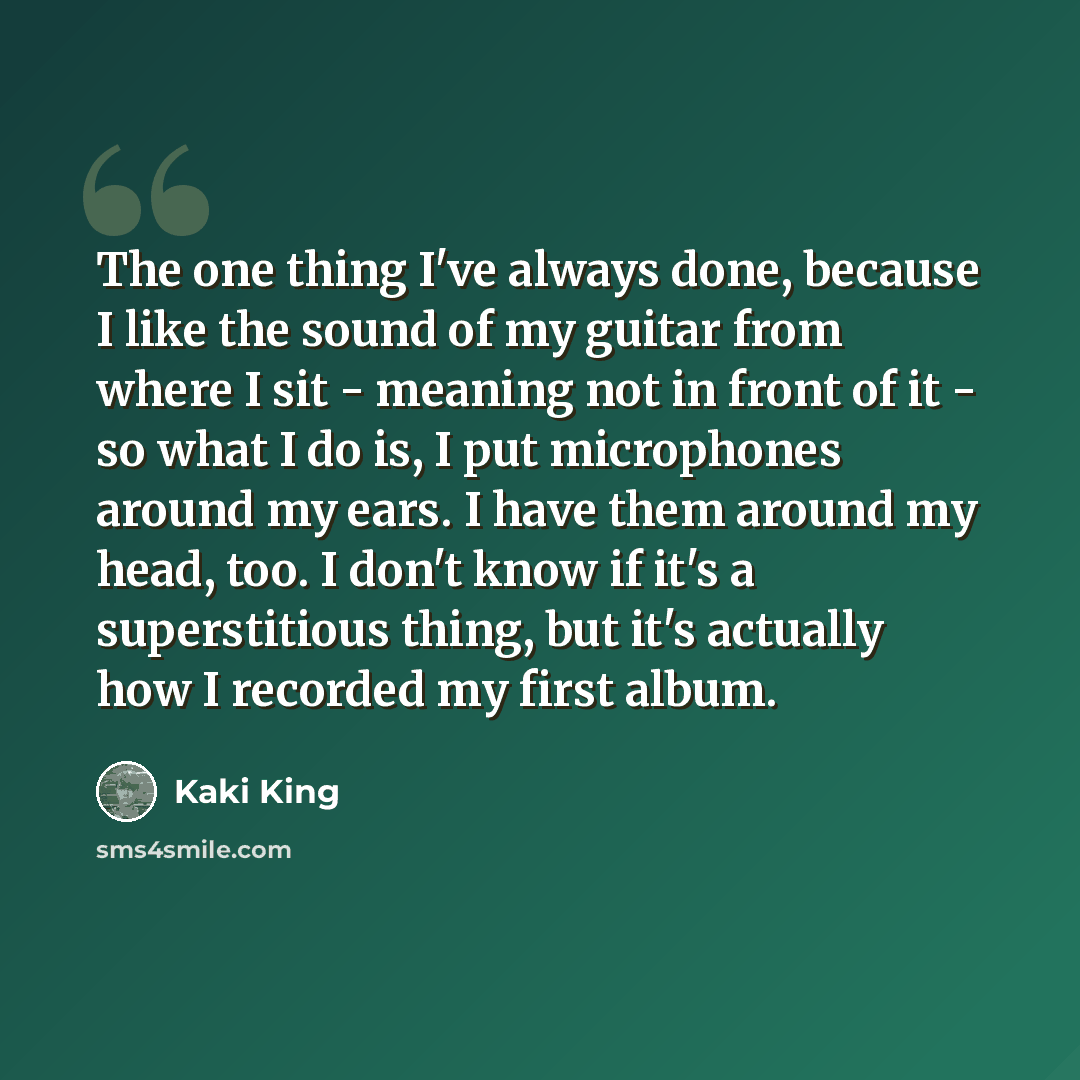 “The one thing I've always done, because I like the sound of my guitar from where I sit - meaning not in front of it - so what I do is, I put microphones around my ears. I have them around my head, too. I don't know if it's a superstitious thing, but it's actually how I recorded my first album.” quote by Kaki King