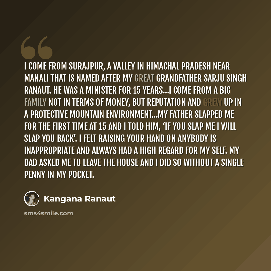“I come from Surajpur, a valley in Himachal Pradesh near Manali that is named after my great grandfather Sarju Singh Ranaut. He was a minister for 15 years…I come from a big family not in terms of money, but reputation and grew up in a protective mountain environment…My father slapped me for the…” quote by Kangana Ranaut