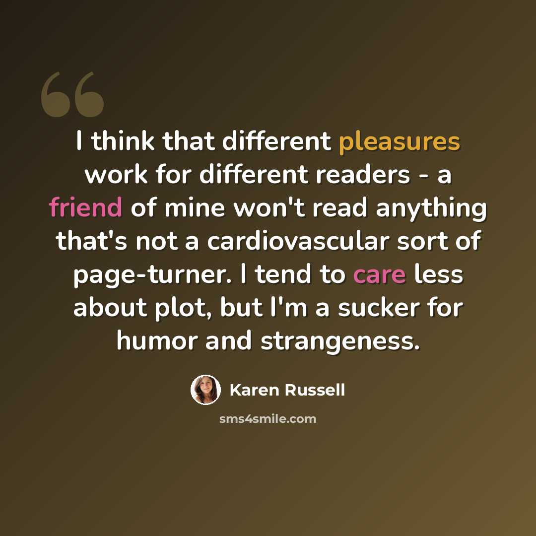 “I think that different pleasures work for different readers - a friend of mine won't read anything that's not a cardiovascular sort of page-turner. I tend to care less about plot, but I'm a sucker for humor and strangeness.” quote by Karen Russell