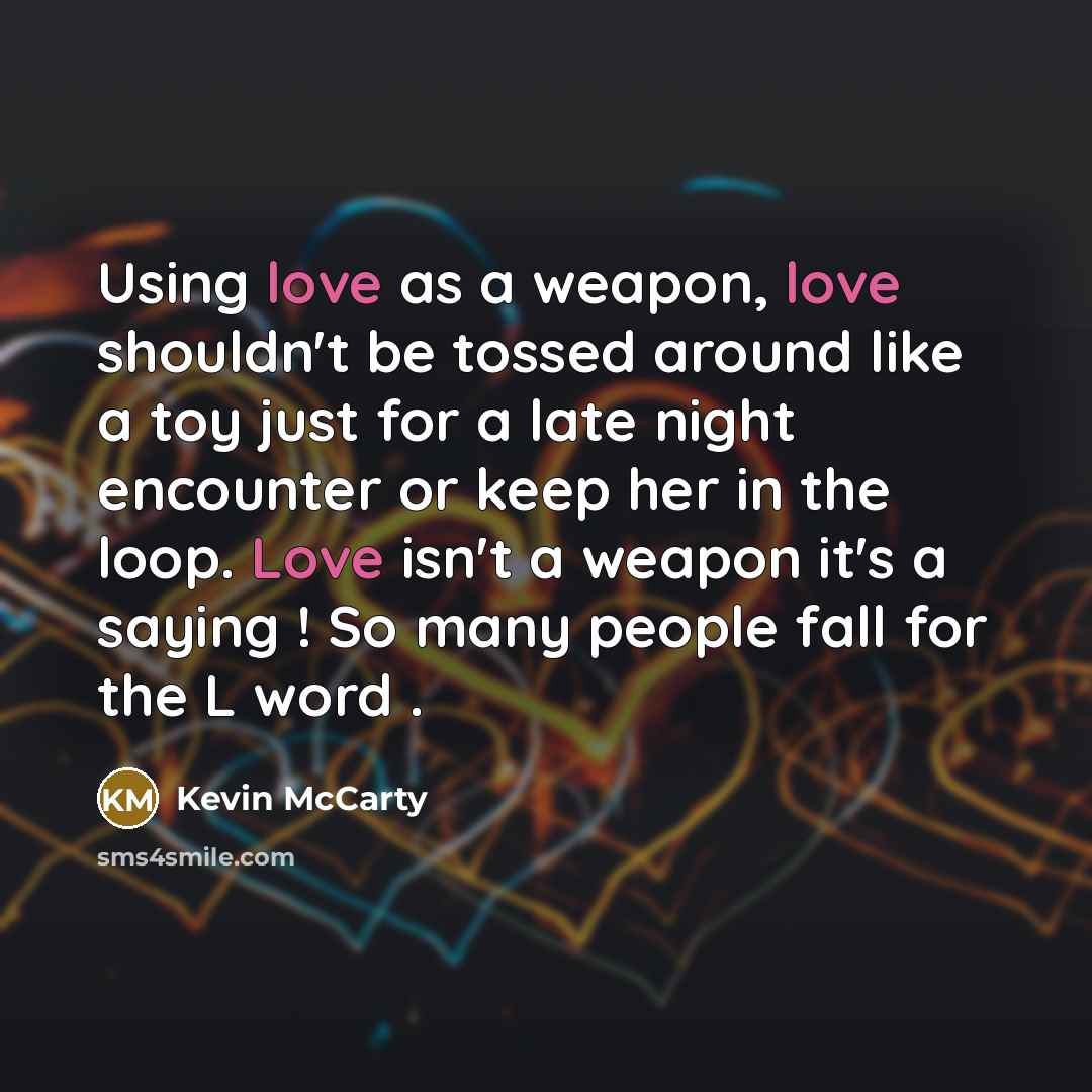 “Using love as a weapon, love shouldn't be tossed around like a toy just for a late night encounter or keep her in the loop. Love isn't a weapon it's a saying ! So many people fall for the L word .” quote by Kevin Mccarty