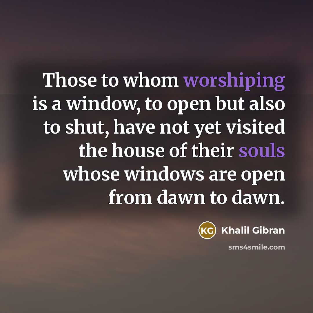 “Those to whom worshiping is a window, to open but also to shut, have not yet visited the house of their souls whose windows are open from dawn to dawn.” quote by Khalil Gibran
