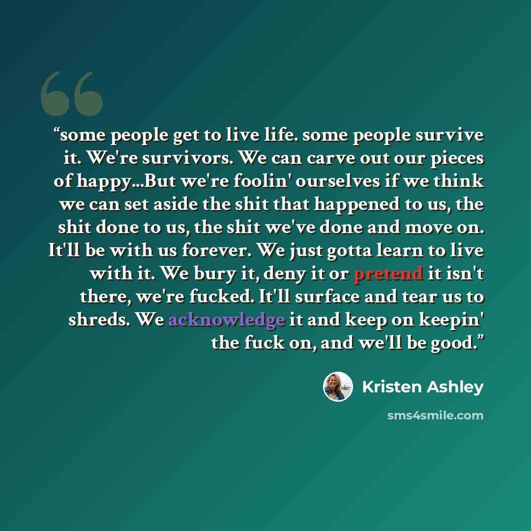 “some people get to live life. some people survive it. We're survivors. We can carve out our pieces of happy...But we're foolin' ourselves if we think we can set aside the shit that happened to us, the shit done to us, the shit we've done and move on. It'll be with us forever. We just gotta learn…” quote by Kristen Ashley