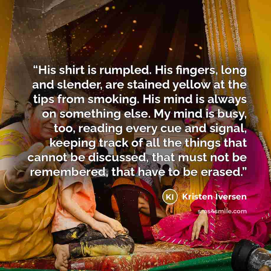 “His shirt is rumpled. His fingers, long and slender, are stained yellow at the tips from smoking. His mind is always on something else. My mind is busy, too, reading every cue and signal, keeping track of all the things that cannot be discussed, that must not be remembered, that have to be erased.” quote by Kristen Iversen