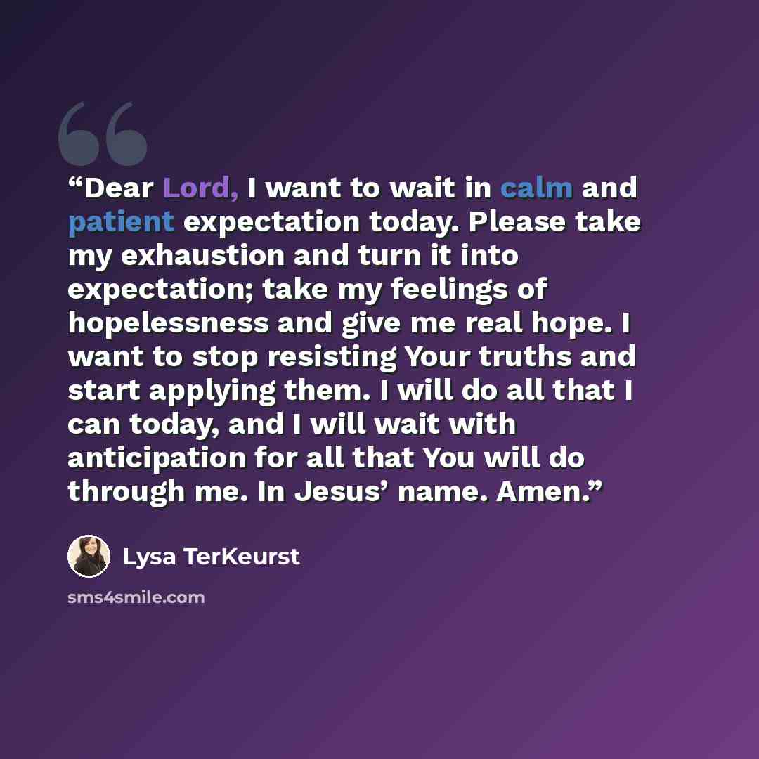 “Dear Lord, I want to wait in calm and patient expectation today. Please take my exhaustion and turn it into expectation; take my feelings of hopelessness and give me real hope. I want to stop resisting Your truths and start applying them. I will do all that I can today, and I will wait with…” quote by Lysa TerKeurst