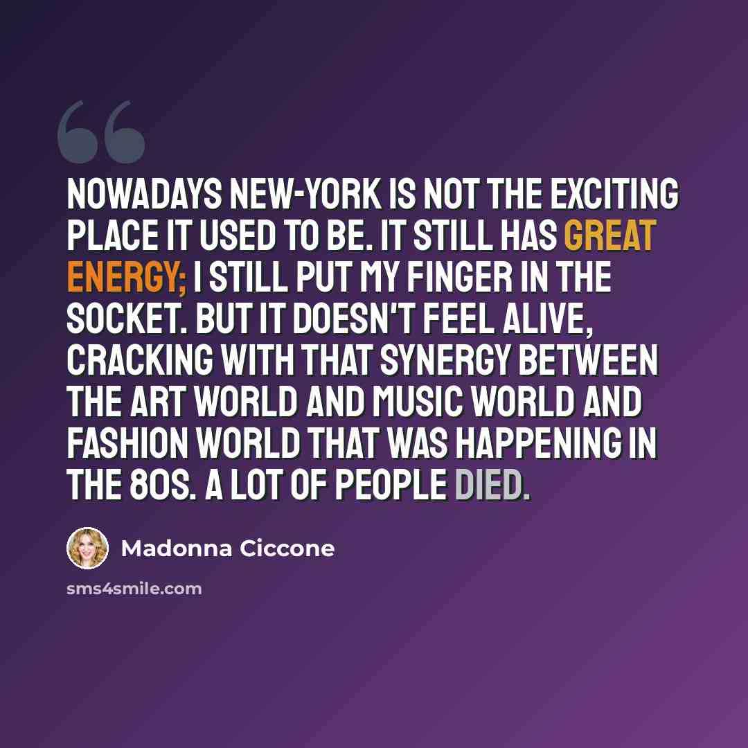“Nowadays New-York is not the exciting place it used to be. It still has great energy; I still put my finger in the socket. But it doesn't feel alive, cracking with that synergy between the art world and music world and fashion world that was happening in the 80s. A lot of people died.” quote by Madonna Ciccone