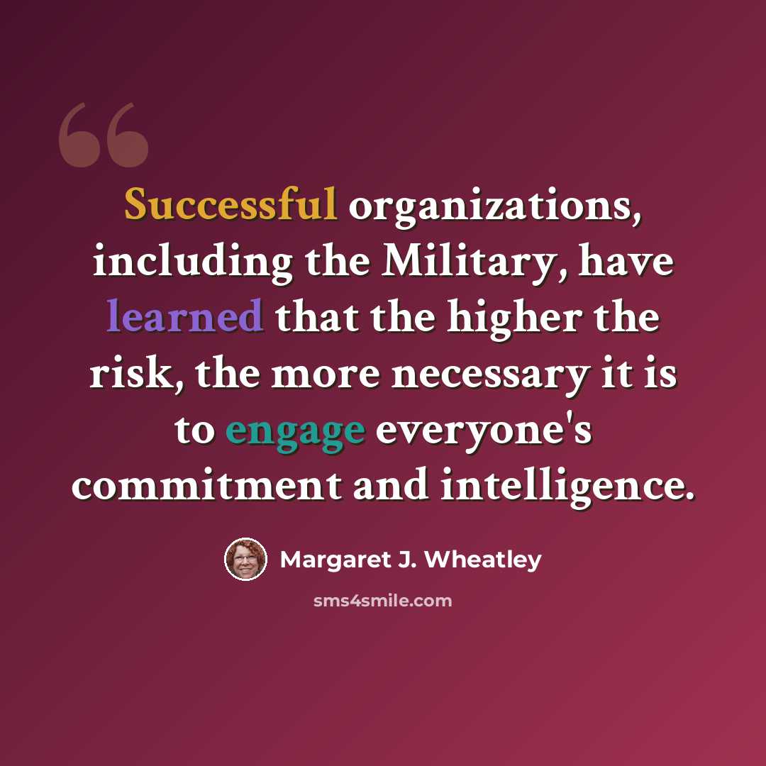 “Successful organizations, including the Military, have learned that the higher the risk, the more necessary it is to engage everyone's commitment and intelligence.” quote by Margaret J. Wheatley